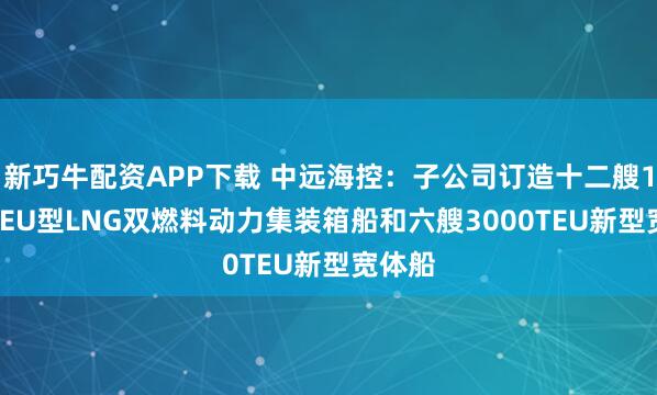 新巧牛配資APP下載 中遠(yuǎn)海控：子公司訂造十二艘1.8萬TEU型LNG雙燃料動力集裝箱船和六艘3000TEU新型寬體船